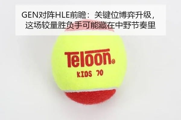 GEN对阵HLE前瞻：关键位博弈升级，这场较量胜负手可能藏在中野节奏里